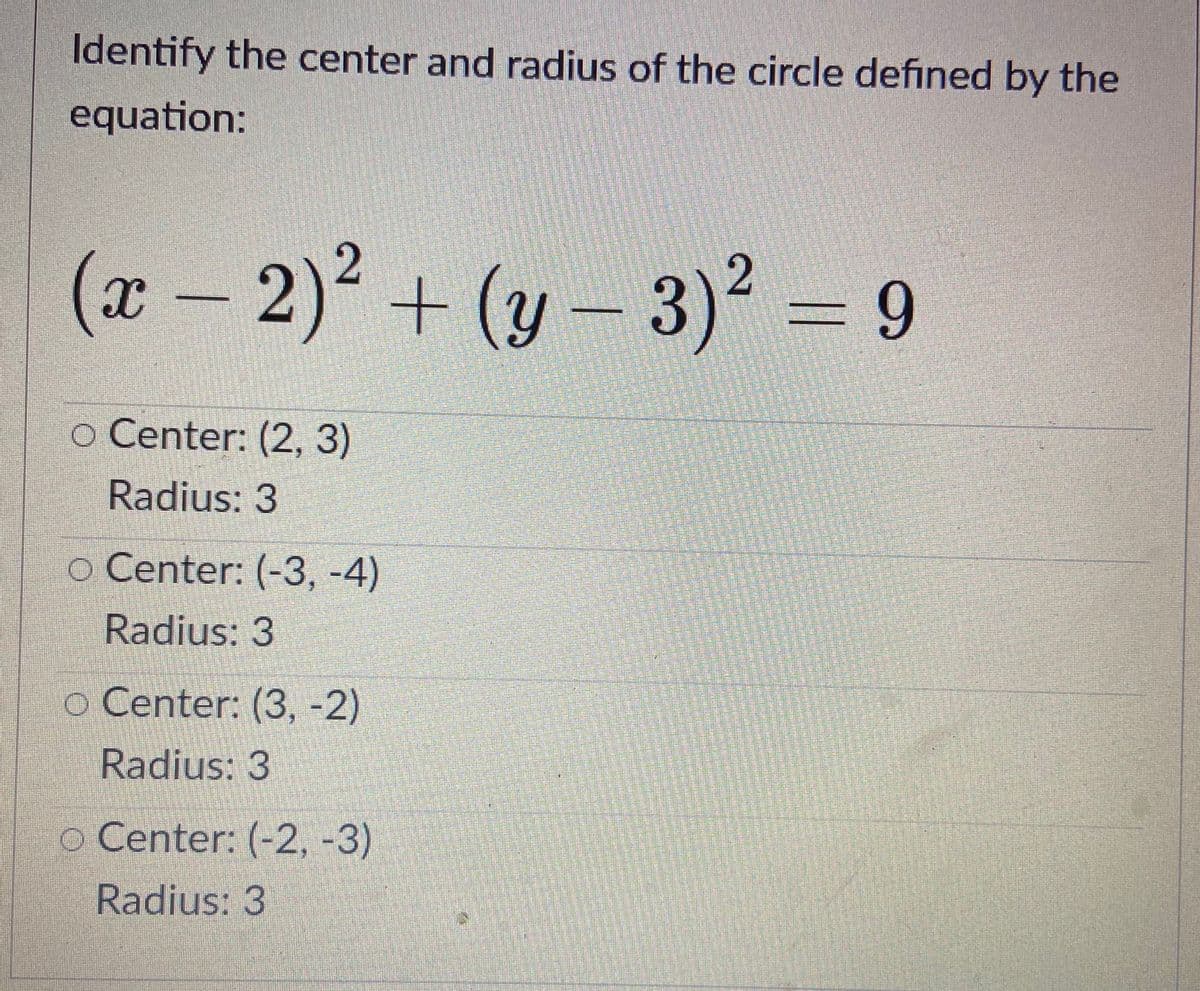 Identify the center and radius of the circle defined by the
equation:
(x – 2)2 + (y – 3)2 = 9
(y-3)²
o Center: (2, 3)
Radius: 3
o Center: (-3, -4)
Radius: 3
o Center: (3, -2)
Radius: 3
o Center: (-2, -3)
Radius: 3
