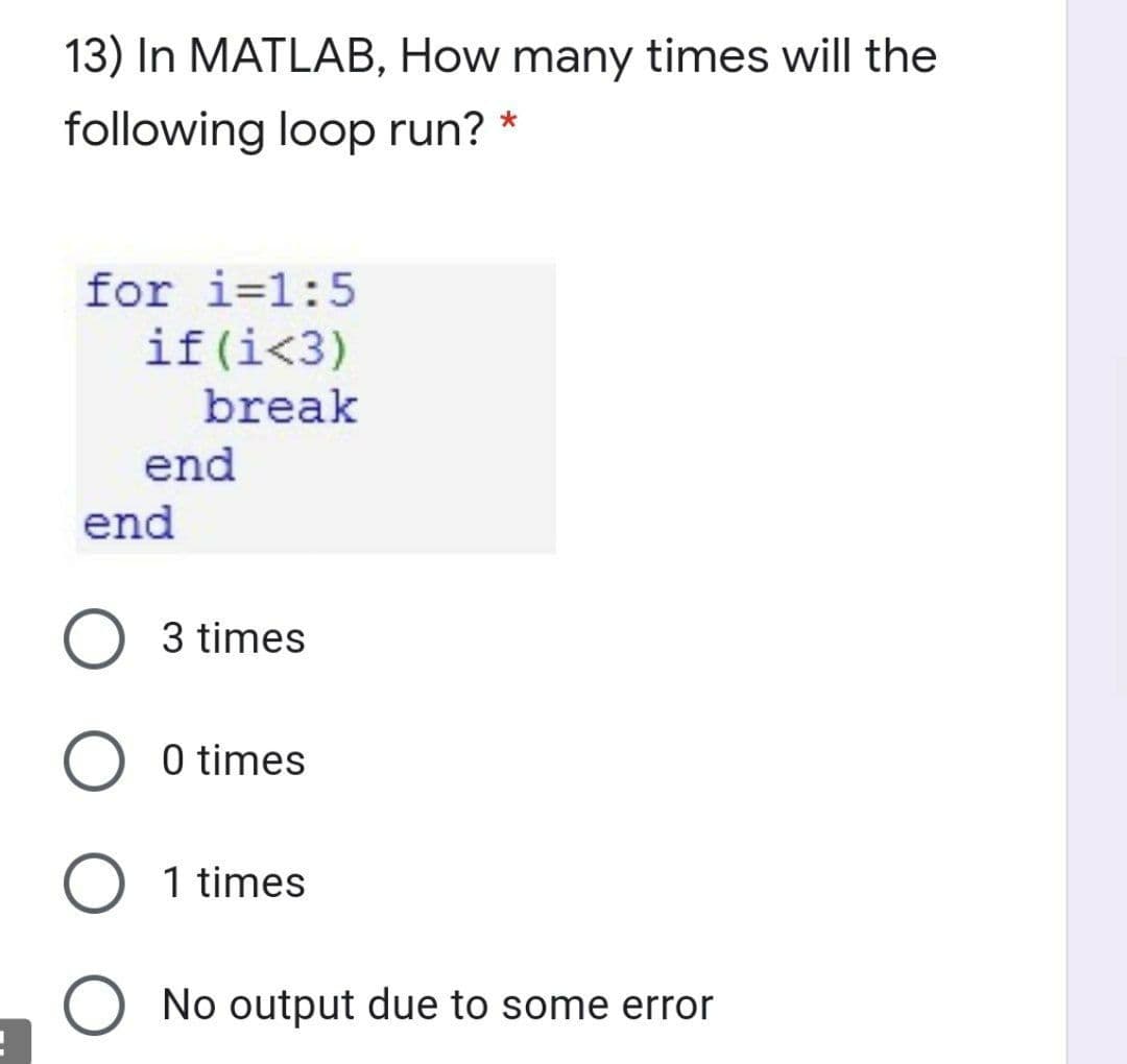 13) In MATLAB, How many times will the
following loop run? *
for i=1:5
if(i<3)
break
end
end
3 times
0 times
1 times
O No output due to some error
