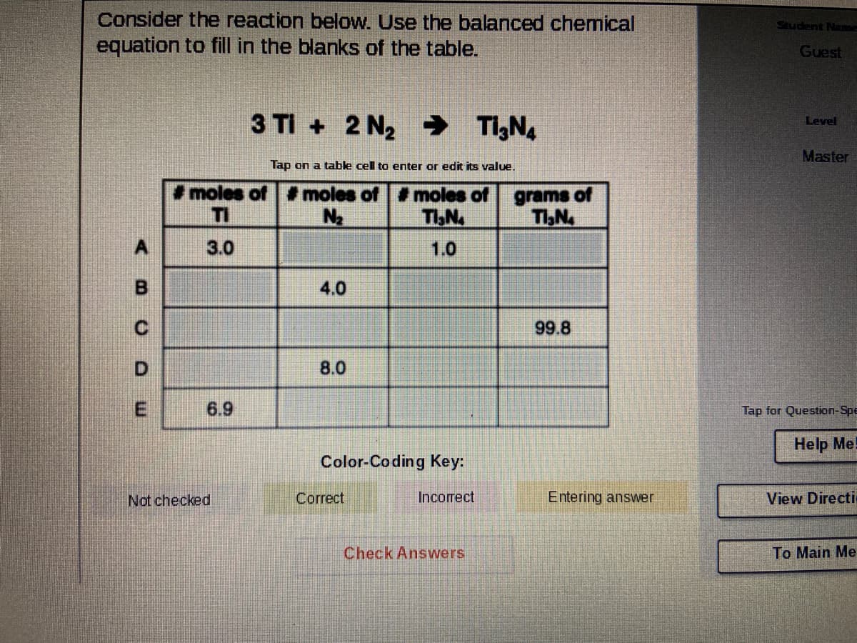 Consider the reaction below. Use the balanced chemical
equation to fill in the blanks of the table.
Student Name
Guest
3 TI + 2 N2 → T,N.
Level
Master
Tap on a table cell to enter or edit its value.
moles of # moles of moles of
grams of
TI,N
TI
N2
TIN
A.
3.0
1.0
4.0
99.8
8.0
6.9
Tap for Question-Spe
Help Me!
Color-Coding Key:
Not checked
Correct
Incorrect
Entering answer
View Directi
Check Answers
To Main Me
