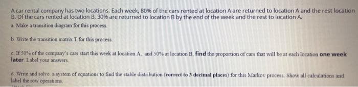 A car rental company has two locations. Each week, 80% of the cars rented at location A are returned to location A and the rest location
B. Of the cars rented at location B, 30% are returned to location B by the end of the week and the rest to location A.
a. Make a transition diagram for this process.
b. Write the transition matrix T for this process.
cIf 50% of the company's cars start this week at location A, and 50% at location B, find the proportion of cars that will be at each location one week
later Label your answers.
d. Write and solve a system of equations to find the stable distribution (correct to 3 decimal places) for this Markov process. Show all calculations and
label the row operations.
