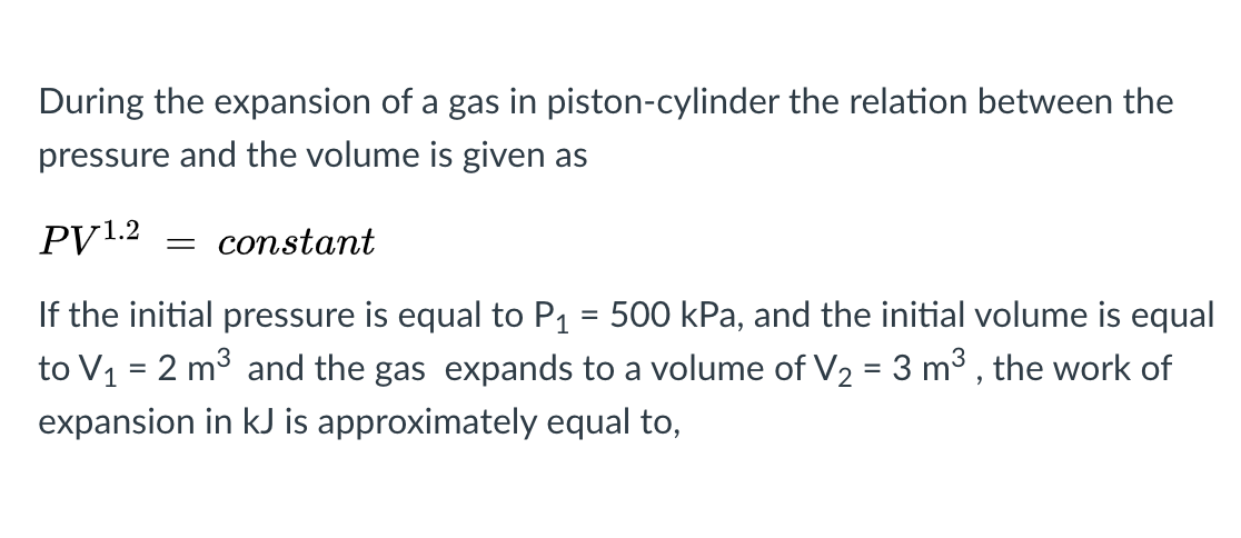 During the expansion of a gas in piston-cylinder the relation between the
pressure and the volume is given as
PV1.2
constant
If the initial pressure is equal to P1 = 500 kPa, and the initial volume is equal
to V1 = 2 m3 and the gas expands to a volume of V2 = 3 m3 , the work of
%3D
expansion in kJ is approximately equal to,
