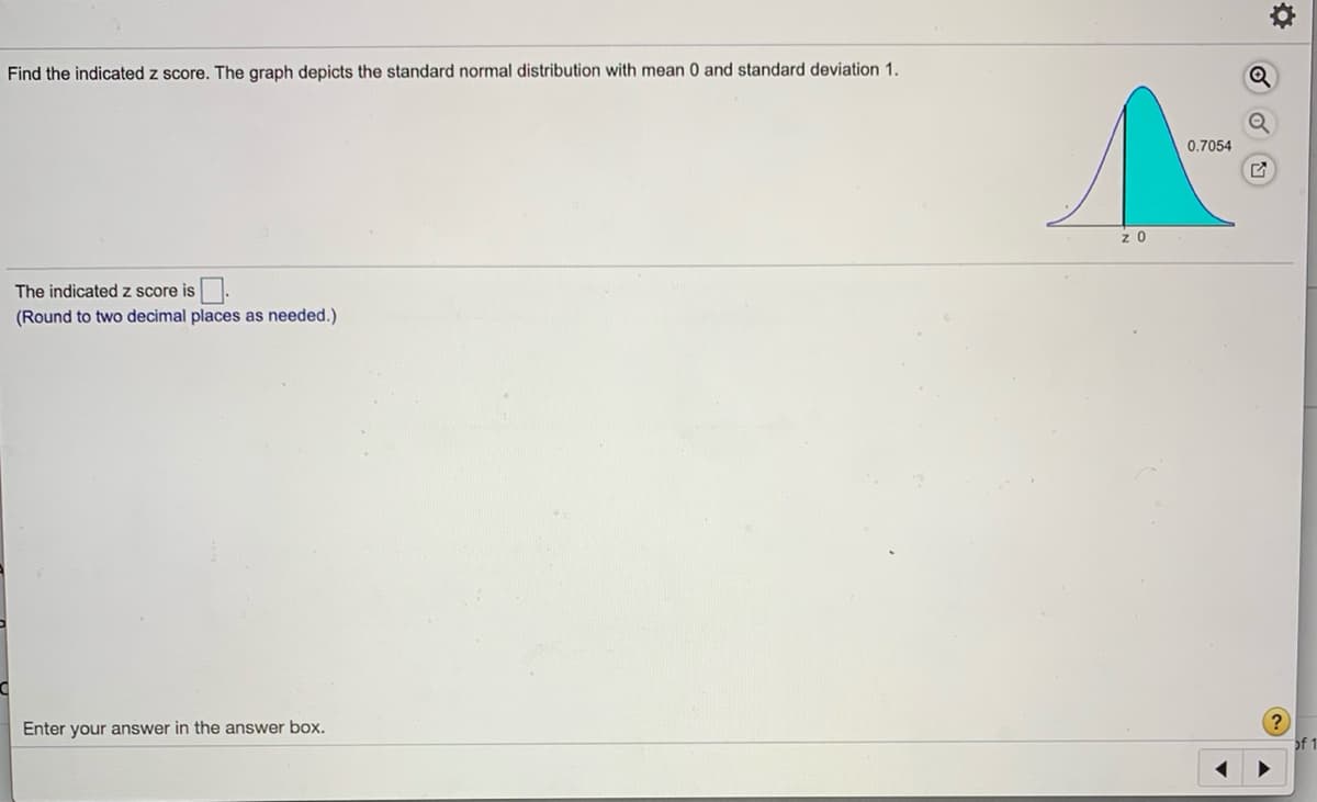 Find the indicated z score. The graph depicts the standard normal distribution with mean 0 and standard deviation 1.
0.7054
The indicated z score is.
(Round to two decimal places as needed.)
?
Enter your answer in the answer box.
of 1
