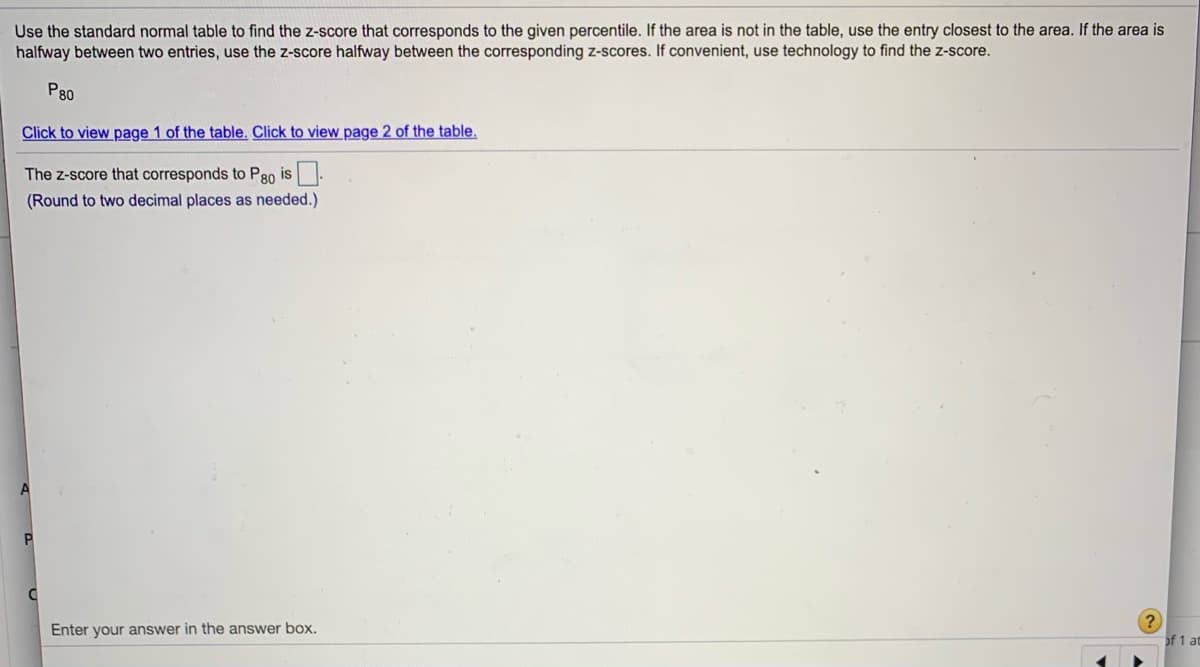 Use the standard normal table to find the z-score that corresponds to the given percentile. If the area is not in the table, use the entry closest to the area. If the area is
halfway between two entries, use the z-score halfway between the corresponding z-scores. If convenient, use technology to find the z-score.
P80
Click to view page 1 of the table. Click to view page 2 of the table.
The z-score that corresponds to P80 is
(Round to two decimal places as needed.)
Enter your answer in the answer box.
of 1 at
