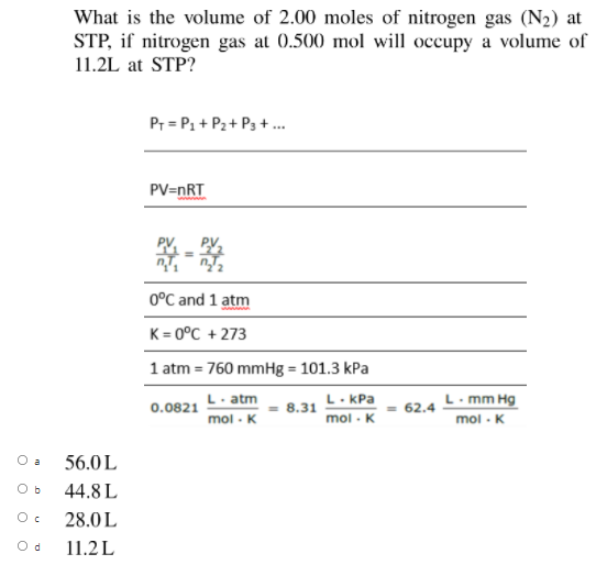 What is the volume of 2.00 moles of nitrogen gas (N2) at
STP, if nitrogen gas at 0.500 mol will occupy a volume of
11.2L at STP?
Pr = P1 + P2 + P3 +.
PV=nRT
0°C and 1 atm
K = 0°C + 273
1 atm = 760 mmHg = 101.3 kPa
L. atm
mol - K
L. KPa
- 8.31
mol - K
L. mm Hg
mol - K
0.0821
= 62.4
O a
56.0L
Ob
44.8L
28.0L
11.2L
