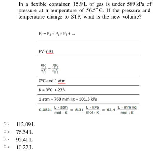 In a flexible container, 15.9L of gas is under 589 kPa of
pressure at a temperature of 56.5° C. If the pressure and
temperature change to STP, what is the new volume?
Pr = P1 + P2+ P3 + .
PV=nRT
0°C and 1 atm
K= 0°C + 273
1 atm = 760 mmHg = 101.3 kPa
L. KPa
8.31
L. mm Hg
= 62.4
mol - K
L. atm
0.0821
mol - K
mol - K
O a
112.09 L
O b
76.54 L
92.41 L
O d
10.22 L
