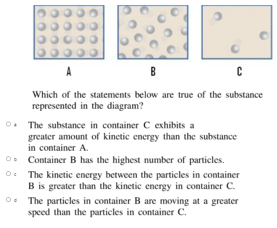 A
B
Which of the statements below are true of the substance
represented in the diagram?
O a
The substance in container C exhibits a
greater amount of kinetic energy than the substance
in container A.
O b
Container B has the highest number of particles.
The kinetic energy between the particles in container
B is greater than the kinetic energy in container C.
O d
The particles in container B are moving at a greater
speed than the particles in container C.
