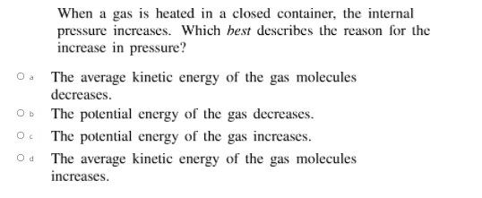 When a gas is heated in a closed container, the internal
pressure increases. Which hest describes the reason for the
increase in pressure?
The average kinetic energy of the gas molecules
decreases.
Oa
O b
The potential energy of the gas decreases.
The potential energy of the gas increases.
The average kinetic energy of the gas molecules
increases.
