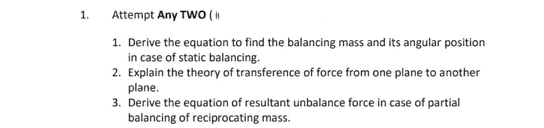 1.
Attempt Any TWO (
1. Derive the equation to find the balancing mass and its angular position
in case of static balancing.
2. Explain the theory of transference of force from one plane to another
plane.
3. Derive the equation of resultant unbalance force in case of partial
balancing of reciprocating mass.
