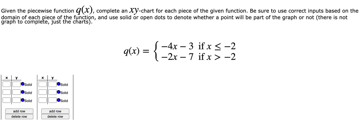 Given the piecewise function q(x), complete an Xy-chart for each piece of the given function. Be sure to use correct inputs based on the
domạin of each piece of the function, and use solid or open dots to denote whether a point will be part of the graph or not (there is not
graph to complete, just the charts).
q(x) = {
-4x – 3 if x < -2
-2x – 7 if x > -2
X
y
y
Solid
Solid
Solid
Solid
Solid
Solid
add row
add row
delete row
delete row
