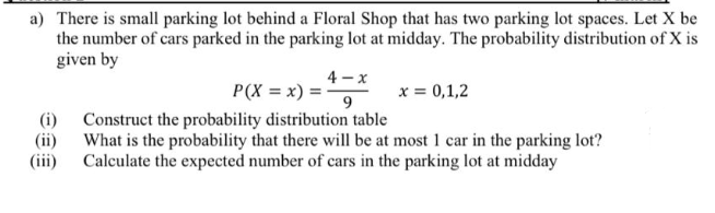 a) There is small parking lot behind a Floral Shop that has two parking lot spaces. Let X be
the number of cars parked in the parking lot at midday. The probability distribution of X is
given by
4 - x
P(X = x) = -
x = 0,1,2
(i) Construct the probability distribution table
(ii) What is the probability that there will be at most 1 car in the parking lot?
(iii)
Calculate the expected number of cars in the parking lot at midday
