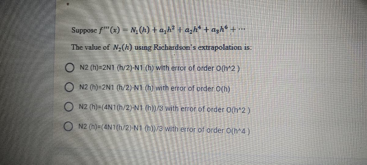 Suppose f" (x) – N, (h) + a, h? + a,h' + azh® + …
The value of N,(h) using Richardson's extrapolation is
ON2 (h)=2N1 (h/2)-N1 (h) with error of order O(h^2)
O N2 (n)-2N1 (h/2) NI (h) with error of order O(h)
O N2 (h)-(4N1(h/2)-N1 (h))/8 with error of order O(h^2)
O N2 (h)-(4N1(h/2)-N1 (1)/3 with error of order O(h^4 )
