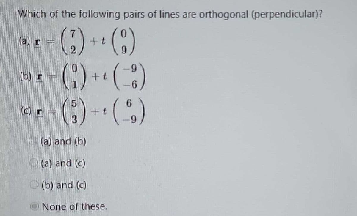 Which of the following pairs of lines are orthogonal (perpendicular)?
7
(a) r =
(2) ++ (9)
t
9
(b) r =
(1) ++ (8)
t
5
(c) I
(3) +¹ (6)
(a) and (b)
(a) and (c)
(b) and (c)
None of these.