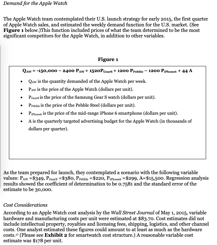 Demand for the Apple Watch
The Apple Watch team contemplated their U.S. launch strategy for early 2015, the first quarter
of Apple Watch sales, and estimated the weekly demand function for the U.S. market. (See
Figure 1 below.)This function included prices of what the team determined to be the most
significant competitors for the Apple Watch, in addition to other variables.
Figure 1
Qaw = -150,000 – 2400 PAw + 1520PGears + 1200 Ppebble – 1200 Piphone6 + 44 A
Qaw is the quantity demanded of the Apple Watch per week.
PAw is the price of the Apple Watch (dollars per unit).
PGears is the price of the Samsung Gear S watch (dollars per unit).
Prebble is the price of the Pebble Steel (dollars per unit).
• Piphones is the price of the mid-range iPhone 6 smartphone (dollars per unit).
• A is the quarterly targeted advertising budget for the Apple Watch (in thousands of
dollars per quarter).
As the team prepared for launch, they contemplated a scenario with the following variable
values: PAw =$349, PGears =$380, PpPebble =$220, PiPhone6 =$299, A=$15,500. Regression analysis
results showed the coefficient of determination to be 0.7581 and the standard error of the
estimate to be 30,000.
Cost Considerations
According to an Apple Watch cost analysis by the Wall Street Journal of May 1, 2015, variable
hardware and manufacturing costs per unit were estimated at $83.70. Cost estimates did not
include intellectual property, royalties and licensing fees, shipping, logistics, and other channel
costs. One analyst estimated these figures could amount to at least as much as the hardware
costs.7 (Please see Exhibit 2 for smartwatch cost structure.) A reasonable variable cost
estimate was $178 per unit.
