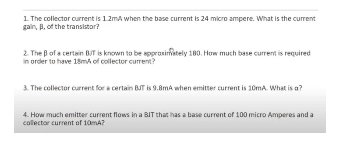 1. The collector current is 1.2mA when the base current is 24 micro ampere. What is the current
gain, B, of the transistor?
2. The B of a certain BJT is known to be approximately 180. How much base current is required
in order to have 18MA of collector current?
3. The collector current for a certain BJT is 9.8mA when emitter current is 10mA. What is a?
4. How much emitter current flows in a BJT that has a base current of 100 micro Amperes and a
collector current of 10mA?
