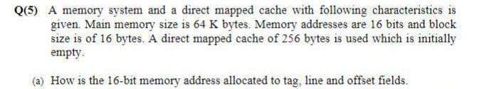 Q(5) A memory system and a direct mapped cache with following characteristics is
given. Main memory size is 64 K bytes. Memory addresses are 16 bits and block
size is of 16 bytes. A direct mapped cache of 256 bytes is used which is initially
empty.
(a) How is the 16-bit memory address allocated to tag, line and offset fields.
