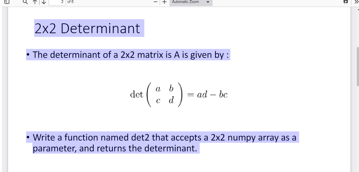 ●
●
of 6
2x2 Determinant
Automatic Zoom
The determinant of a 2x2 matrix is A is given by :
b
det ($) - 0
d
= ad - bc
Write a function named det2 that accepts a 2x2 numpy array as a
parameter, and returns the determinant.