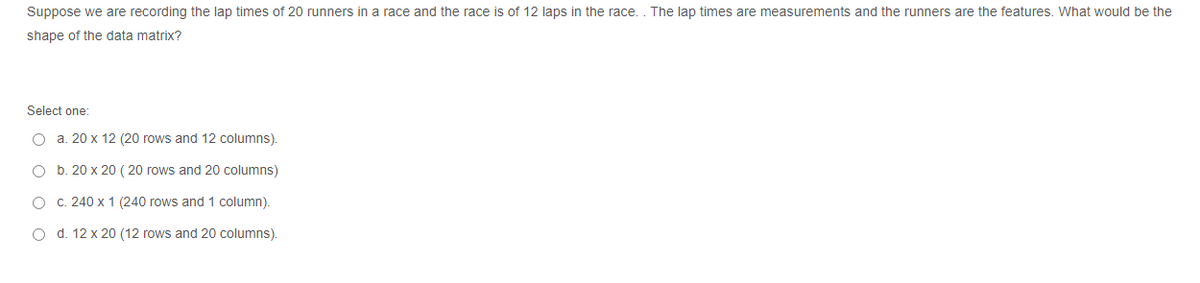 Suppose we are recording the lap times of 20 runners in a race and the race is of 12 laps in the race. . The lap times are measurements and the runners are the features. What would be the
shape of the data matrix?
Select one:
O a. 20 x 12 (20 rows and 12 columns).
O b. 20 x 20 ( 20 rows and 20 columns)
O C. 240 x 1 (240 rows and 1 column).
O d. 12 x 20 (12 rows and 20 columns).
