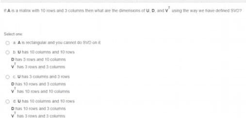 IT Asa matrox with 10 tows and 3 cotumns then what are the dimensons of U, D, and V using the way we have defined SVD7
Select one
Ais rectangular and you cannot do SVD on i.
DU has 10 columns and 10 rows
D has 3 rows and 10 columns
v' has 3 rows and 3a columns
Ocu nas 3 columns and 3 rows
D has 10 rows and 3 columns
v' nas 10 rows and t0 columns
d U has 10 columns and 10 rows
D has 10 rows and 3 columns
v has 3 rows and 3 columns
