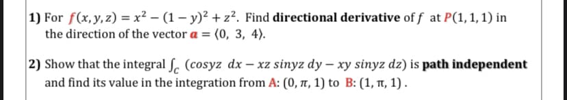 1) For f(x,y,z) = x² – (1 – y)² + z². Find directional derivative of f at P(1,1,1) in
the direction of the vector a = (0, 3, 4).
2) Show that the integral ſ. (cosyz dx – xz sinyz dy – xy sinyz dz) is path independent
and find its value in the integration from A: (0, t, 1) to B: (1, Tt, 1) .
