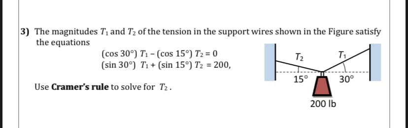 3) The magnitudes T1 and T2 of the tension in the support wires shown in the Figure satisfy
the equations
(cos 30°) T1 – (cos 15°) T2 = 0
(sin 30°) T1 + (sin 15°) T2 = 200,
T2
15°
30°
Use Cramer's rule to solve for T2.
200 Ib

