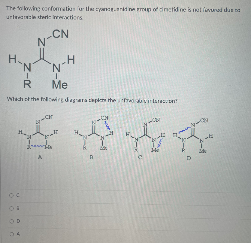 The following conformation for the cyanoguanidine group of cimetidine is not favored due to
unfavorable steric interactions.
CN
H.
N'
Me
Which of the following diagrams depicts the unfavorable interaction?
CN
N-
CN
N-
H
H.
'N.
N-CN
H,
N.
N
'N'
H
H
R
Me
Me
R
Me
A
C
O C
O B
O D
O A
ZIR
