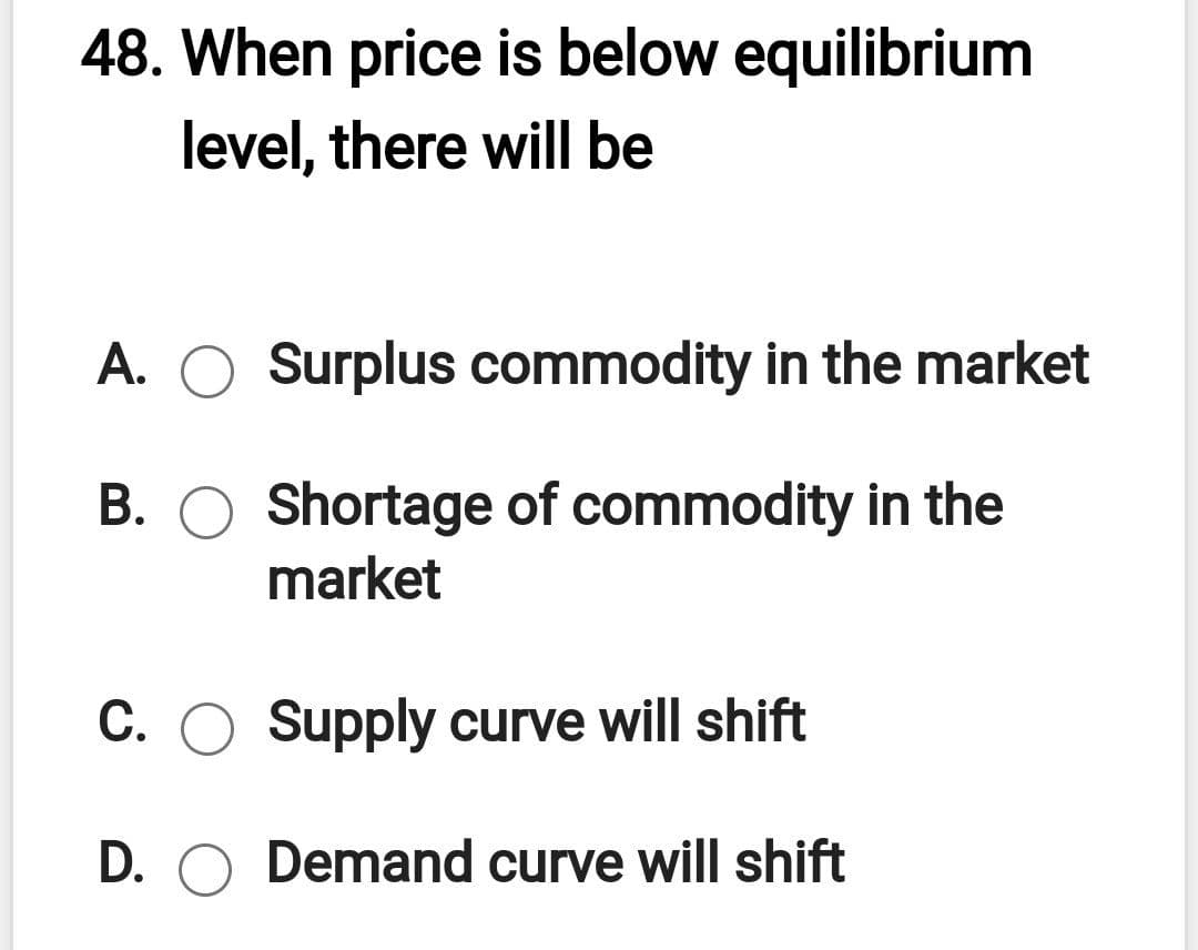 48. When price is below equilibrium
level, there will be
A. O Surplus commodity in the market
B. O Shortage of commodity in the
market
C. O Supply curve will shift
D. O Demand curve will shift
