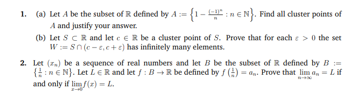 Let A be the subset of R defined by A := {1-" : n € N}. Find all cluster points of
A and justify your answer.
Let S C R and let c e R be a cluster point of S. Prove that for each e > 0 the set
W := Sn (c - e,c+ e) has infinitely many elements.
