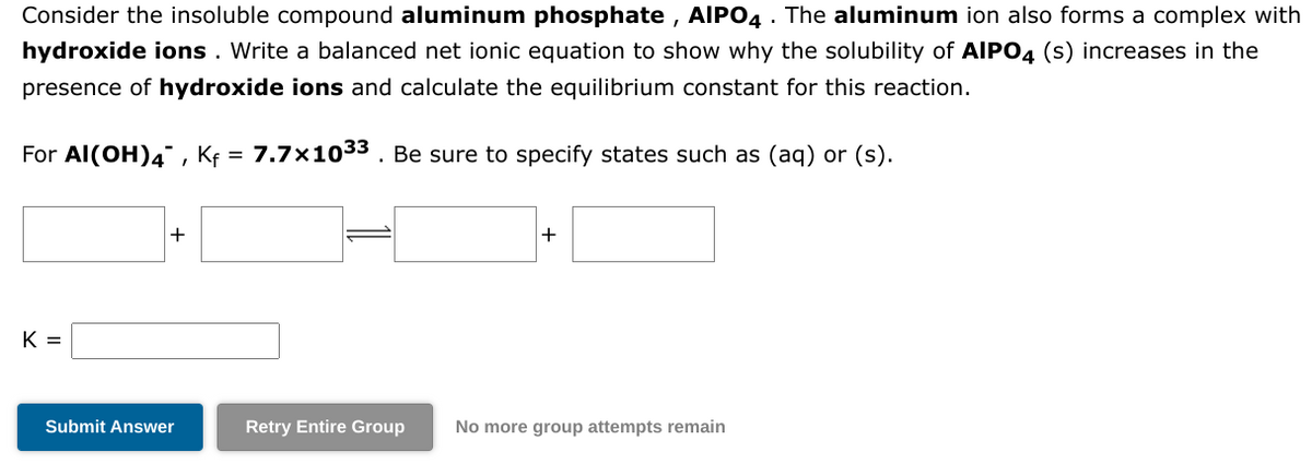 Consider the insoluble compound aluminum phosphate, AIPO4. The aluminum ion also forms a complex with
hydroxide ions. Write a balanced net ionic equation to show why the solubility of AIPO4 (s) increases in the
presence of hydroxide ions and calculate the equilibrium constant for this reaction.
For Al(OH)4, Kf = 7.7×10³³ . Be sure to specify states such as (aq) or (s).
K =
+
Submit Answer
+
Retry Entire Group No more group attempts remain