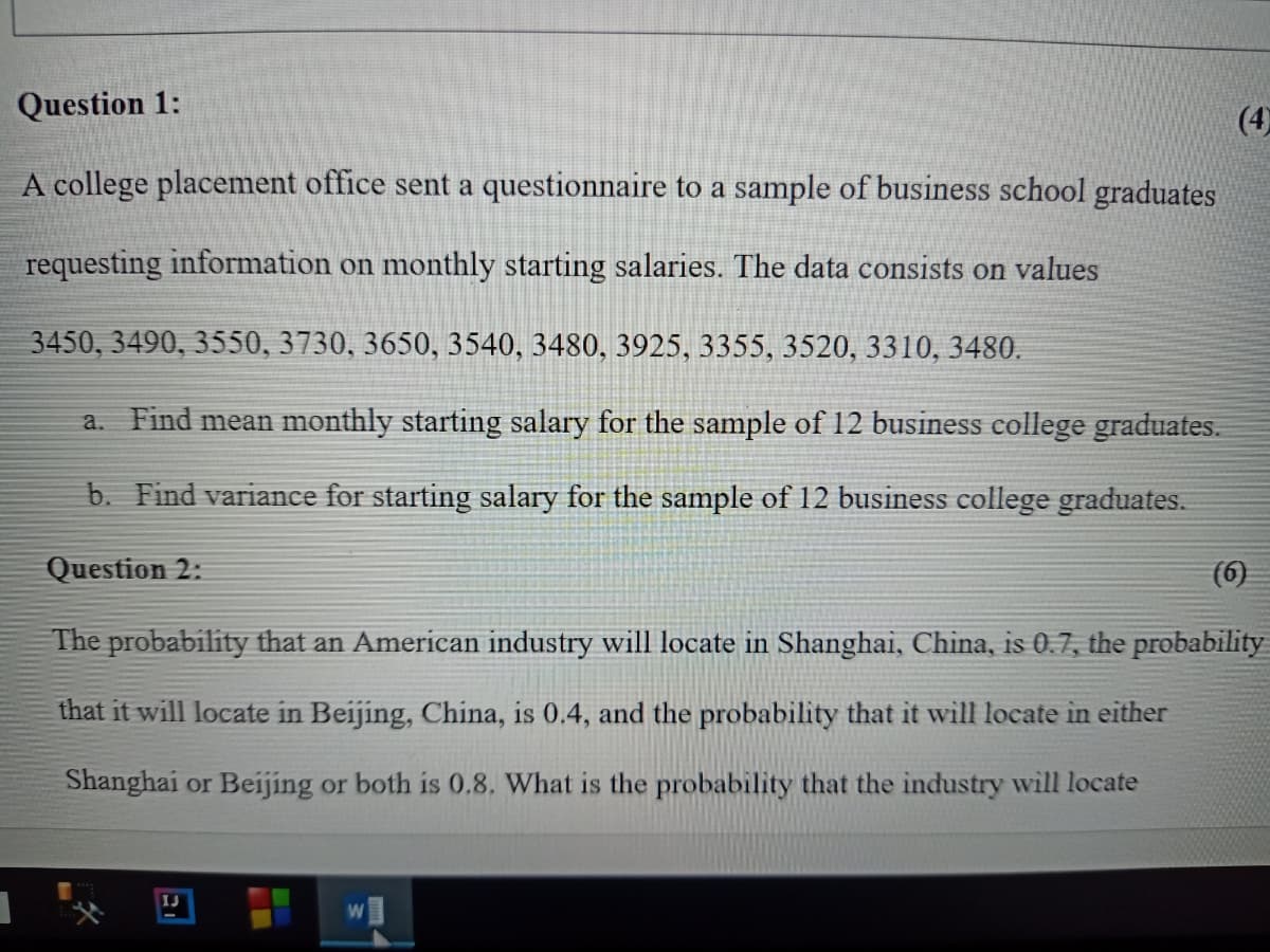 Question 1:
(4)
A college placement office sent a questionnaire to a sample of business school graduates
requesting information on monthly starting salaries. The data consists on values
3450, 3490, 3550, 3730, 3650, 3540, 3480, 3925, 3355, 3520, 3310, 3480.
a. Find mean monthly starting salary for the sample of 12 business college graduates.
b. Find variance for starting salary for the sample of 12 business college graduates.
Question 2:
(6)
The probability that an American industry will locate in Shanghai, China, is 0.7, the probability
that it will locate in Beijing, China, is 0.4, and the probability that it will locate in either
Shanghai or Beijing or both is 0.8. What is the probability that the industry will locate
