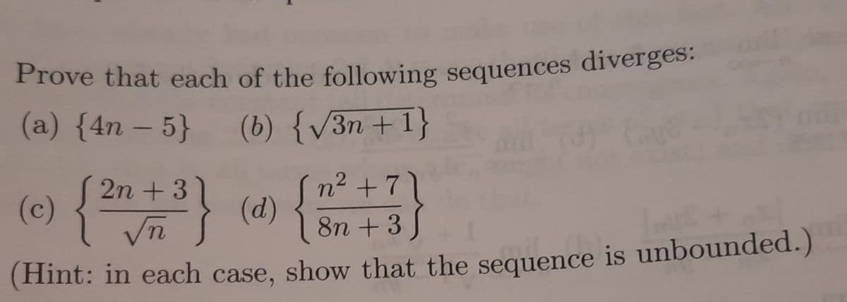 Prove that each of the following sequences diverges:
(a) {4n-5} (b) {√3n+ 1}
3
(Ⓒ) { 2n + ³ } (0) { }
n² +7
8n +3
(Hint: in each case, show that the sequence is unbounded.)