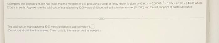 A company that produces ribbon has found that the marginal cost of producing x yards of fancy ribbon is given by C'(x) -0.00001x -0.02x + 46 for xs 1300, where
C'x) is in conts. Approximate the total cost of manufacturing 1300 yards of ribbon, using 5 subintervals aver (0,1300) and the lett endpoint of each subinterval.
The total cost of manutacturing 1300 yards of ribbon is approximately S
(Do not round unti the final answer Then round to the nearest cent as needed.)
