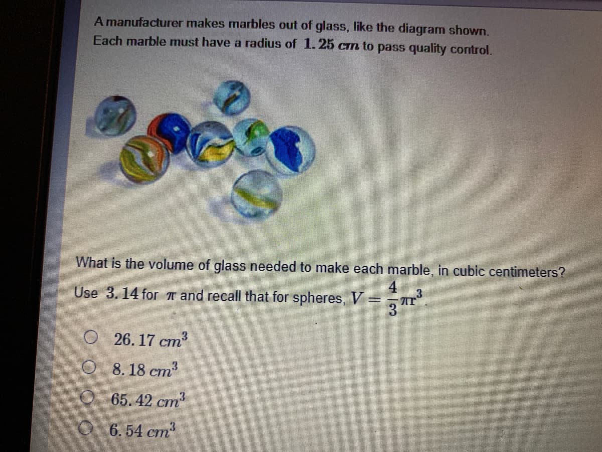 A manufacturer makes marbles out of glass, like the diagram shown.
Each marble must have a radius of 1.25 cm to pass quality control.
What is the volume of glass needed to make each marble, in cubic centimeters?
4
Use 3. 14 for T and recall that for spheres, V =
3
O 26. 17 cm
O 8. 18 cm2
O 65. 42 cm3
O 6.54 cm3
