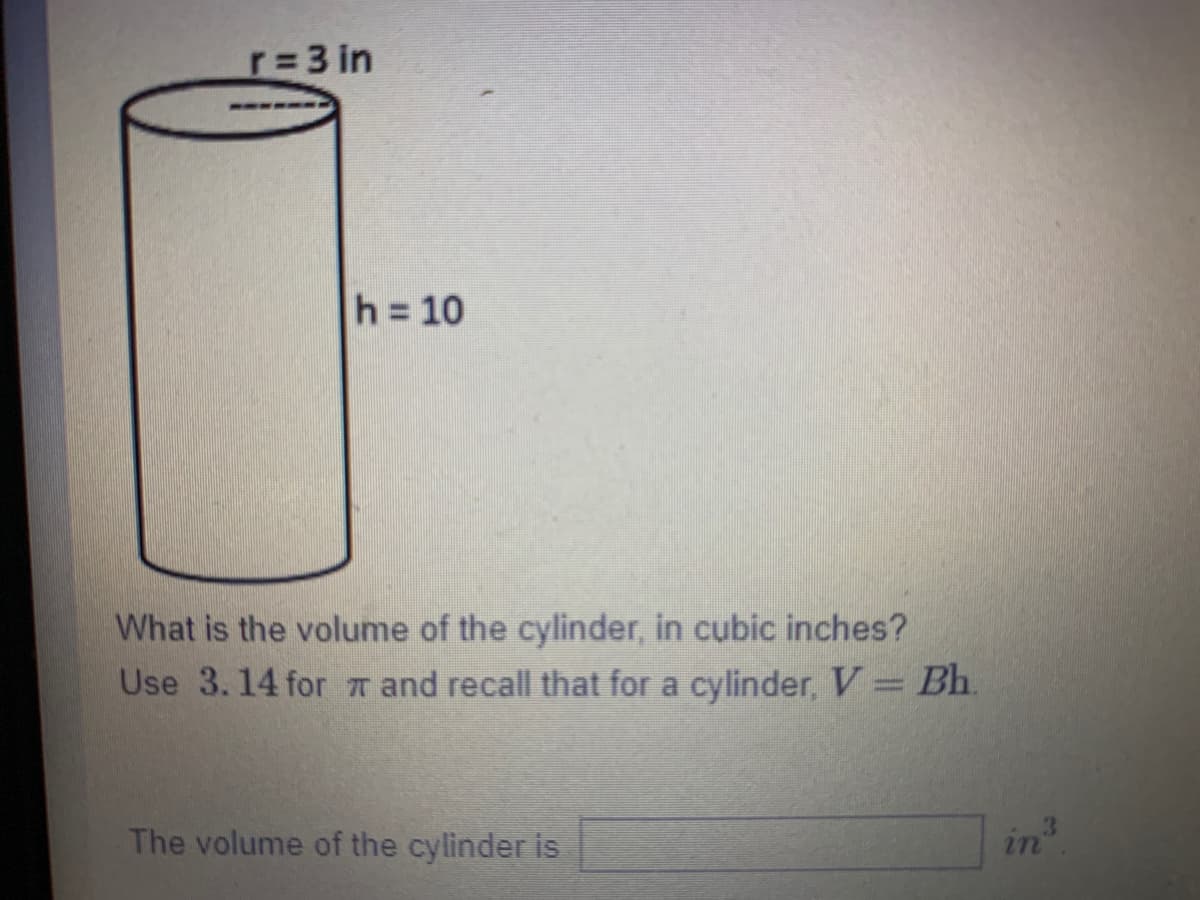 r=3 in
h = 10
What is the volume of the cylinder, in cubic inches?
Use 3.14 for r and recall that for a cylinder, V= Bh.
The volume of the cylinder is
in?
