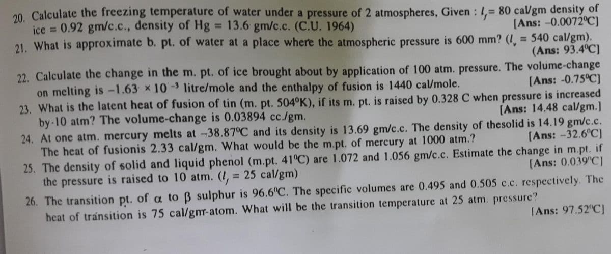 20 Calculate the freezing temperature of water under a pressure of 2 atmospheres, Given : 1,= 80 ca/gm density of
ice = 0.92 gm/c.c., density of Hg = 13.6 gm/c.c. (C.U. 1964)
21. What is approximate b. pt. of water at a place where the atmospheric pressure is 600 mm? (!̟ = 540 cal/gm).
%3D
%3D
[Ans: -0.0072°C)
%3D
(Ans: 93.4°C]
22. Calculate the change in the m. pt. of ice brought about by application of 100 atm. pressure. The volume-change
on melting is -1.63 x 10-3 litre/mole and the enthalpy of fusion is 1440 cal/mole.
(Ans: -0.75°C]
23. What is the latent heat of fusion of tin (m. pt. 504°K), if its m. pt. is raised by 0.328 C when pressure is increased
[Ans: 14.48 cal/gm.]
24. At one atm. mercury melts at -38.87°C and its density is 13.69 gm/c.c. The density of thesolid is 14.19 gm/c.c.
(Ans: -32.6 C)
25. The density of solid and liquid phenol (m.pt. 41°C) are 1.072 and 1.056 gm/c.c. Estimate the change in m.pt. if
by 10 atm? The volume-change is 0.03894 cc./gm.
The heat of fusionis 2.33 cal/gm. What would be the m.pt. of mercury at 1000 atm.?
[Ans: 0.039'C]
the pressure is raised to 10 atm. (I, = 25 cal/gm)
%3D
26. The transition pt. of a to B sulphur is 96.6°C. The specific volumes are 0.495 and 0.505 c.c. respectively. The
heat of transition is 75 cal/gm-atom. What will be the transition temperature at 25 atm. pressure?
|Ans: 97.52 C]
