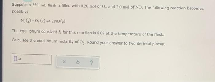 Suppose a 250. ml. flask is filled with 0.20 mol of O, and 2.0 mol of NO. The following reaction becomes
possible:
N2 (2) + 0, (g) - 2NO()
The equilibrium constant K for this reaction is 8.08 at the temperature of the flask.
Calculate the equilibrium molarity of O,. Round your answer to two decimal places.
OM
