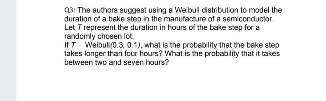 Q3: The authors suggest using a Weibull distribution to model the
duration of a bake step in the manufacture of a semiconductor.
Let T represent the duration in hours of the bake step for a
randomly chosen lot.
If T Weibull(0.3, 0.1), what is the probability that the bake step
takes longer than four hours? What is the probability that it takes
between two and seven hours?
