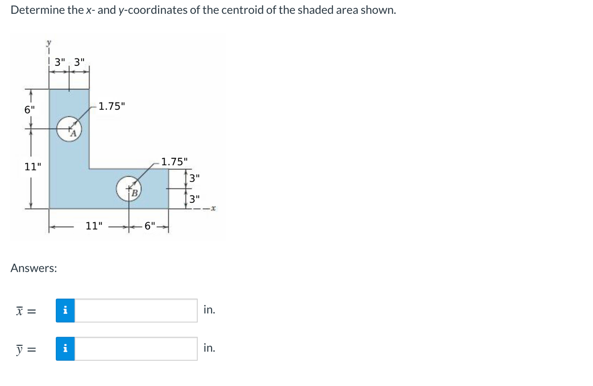 Determine thex- and y-coordinates of the centroid of the shaded area shown.
3", 3"
6"
1.75"
1.75"
11"
3"
3"
11"
6".
Answers:
i
in.
y =
i
in.
