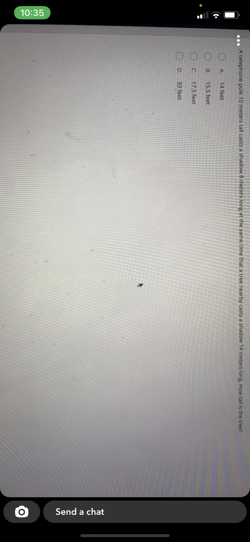 10:35
Send a chat
A telephone pole 10 meters tall casts a shadow 8 meters long at the same time that a tree nearby casts a shadow 14 meters long. How tall is the tree?
...
O A.
14 feet
B.
15.5 feet
C.
17.5 feet
O D.
33 feet
