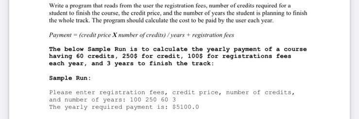Write a program that reads from the user the registration fees, number of credits required for a
student to finish the course, the credit price, and the number of years the student is planning to finish
the whole track. The program should calculate the cost to be paid by the user each year.
Payment = (credit price X number of credits)/ years + registration fees
The below Sample Run is to calculate the yearly payment of a course
having 60 credits, 250$ for credit, 100$ for registrations fees
each year, and 3 years to finish the track:
Sample Run:
Please enter registration fees, credit price, number of credits,
and number of years: 100 250 60 3
The yearly required payment is: $5100.0
