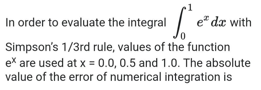 1
In order to evaluate the integral
et dx with
Simpson's 1/3rd rule, values of the function
ex are used at x = 0.0, 0.5 and 1.0. The absolute
value of the error of numerical integration is

