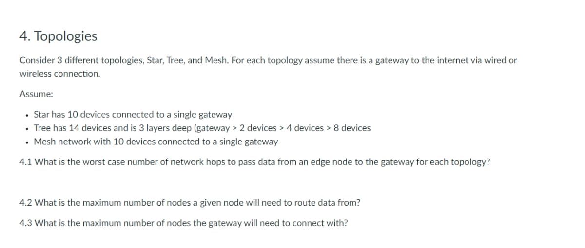 4. Topologies
Consider 3 different topologies, Star, Tree, and Mesh. For each topology assume there is a gateway to the internet via wired or
wireless connection.
Assume:
• Star has 10 devices connected to a single gateway
• Tree has 14 devices and is 3 layers deep (gateway > 2 devices > 4 devices > 8 devices
• Mesh network with 10 devices connected to a single gateway
4.1 What is the worst case number of network hops to pass data from an edge node to the gateway for each topology?
4.2 What is the maximum number of nodes a given node will need to route data from?
4.3 What is the maximum number of nodes the gateway will need to connect with?
