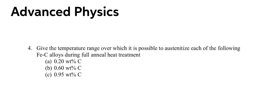 Advanced Physics
4. Give the temperature range over which it is possible to austenitize each of the following
Fe-C alloys during full anneal heat treatment
(a) 0.20 wt% C
(b) 0.60 wt% C
(c) 0.95 wt% C
