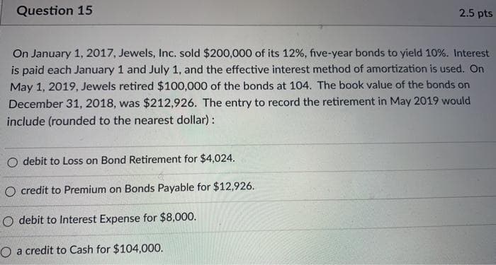 Question 15
2.5 pts
On January 1, 2017, Jewels, Inc. sold $200,000 of its 12%, five-year bonds to yield 10%. Interest
is paid each January 1 and July 1, and the effective interest method of amortization is used. On
May 1, 2019, Jewels retired $100,000 of the bonds at 104. The book value of the bonds on
December 31, 2018, was $212,926. The entry to record the retirement in May 2019 would
include (rounded to the nearest dollar) :
O debit to Loss on Bond Retirement for $4,024.
O credit to Premium on Bonds Payable for $12,926.
O debit to Interest Expense for $8,000.
O a credit to Cash for $104,000.
