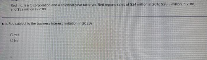 Red Inc. is a C corporation and a calendar-year taxpayer Red reports sales of $24 million in 2017, $28.3 million in 2018,
and $32 million in 2019.
a. Is Red subject to the business interest limitation in 2020?
O Yes
O No
