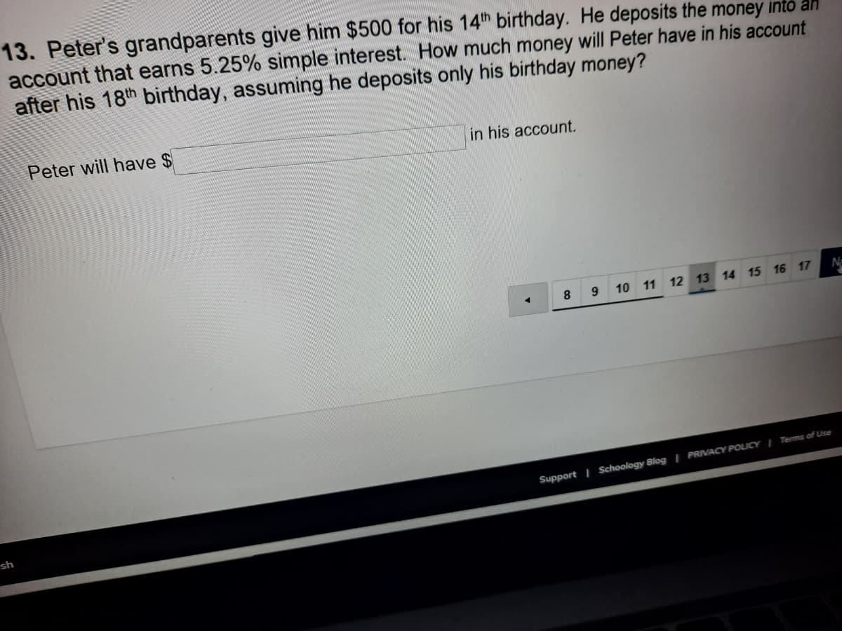 13. Peter's grandparents give him $500 for his 14th birthday. He deposits the money into an
account that earns 5.25% simple interest. How much money will Peter have in his account
after his 18th birthday, assuming he deposits only his birthday money?
Peter will have $
in his account.
8
10 11 12 13 14 15 16 17
N
Support | Schoology Blog | PRIVACY POLICY I Terms of Use
sh
