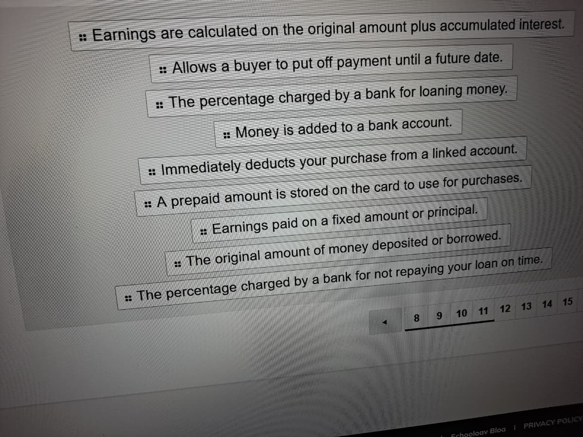 :Earnings are calculated on the original amount plus accumulated interest.
: Allows a buyer to put off payment until a future date.
: The percentage charged by a bank for loaning money.
: Money is added to a bank account.
: Immediately deducts your purchase from a linked account.
: A prepaid amount is stored on the card to use for purchases.
: Earnings paid on a fixed amount or principal.
: The original amount of money deposited or borrowed.
: The percentage charged by a bank for not repaying your loan on time.
8.
10
11
12 13
14 15
PRIVACY POLICY
Schooloav Bloa I
