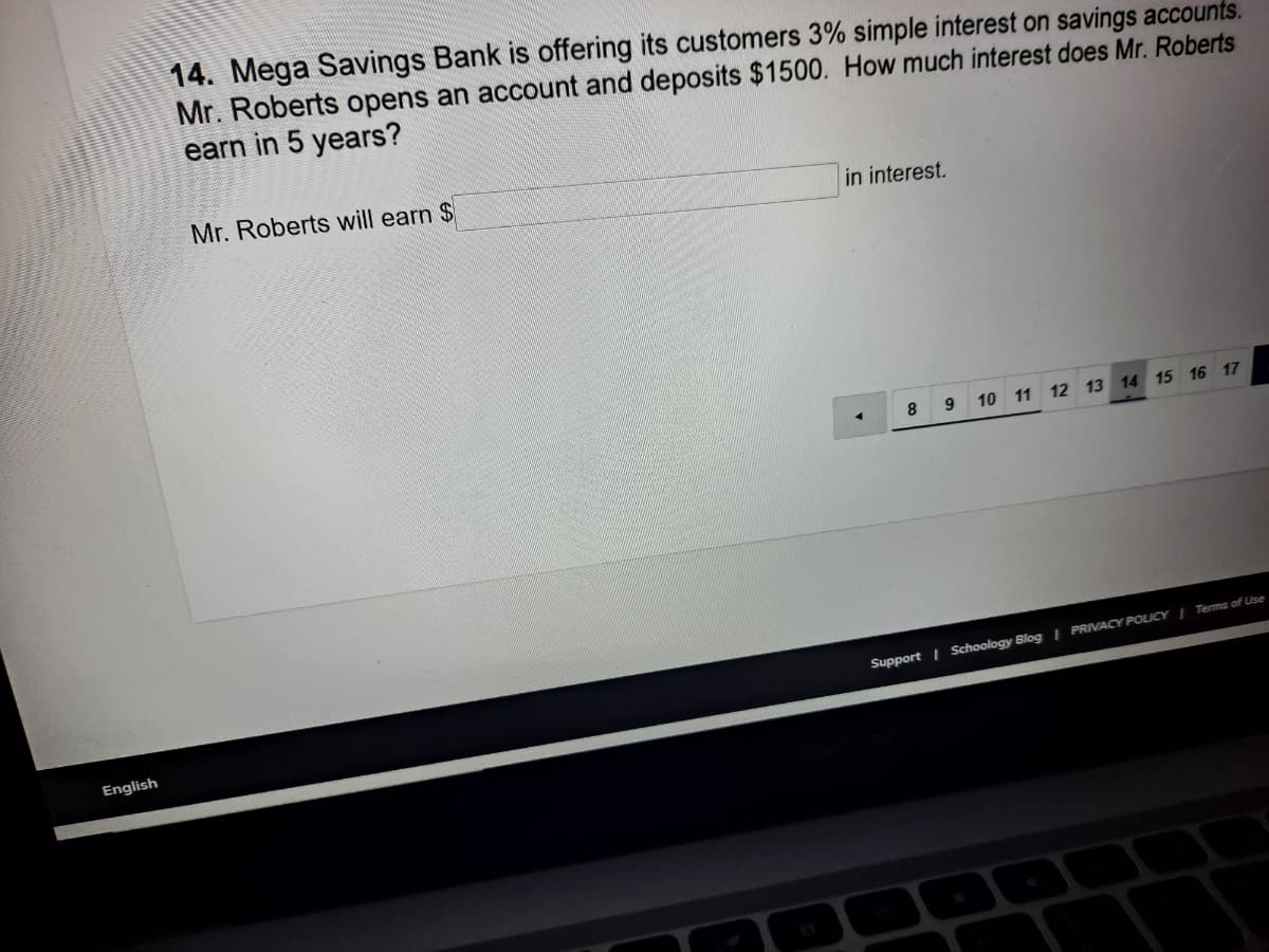14. Mega Savings Bank is offering its customers 3% simple interest on savings accounts.
Mr. Roberts opens an account and deposits $1500. How much interest does Mr. Roberts
earn in 5 years?
Mr. Roberts will earn $
in interest.
8.
10 11 12 13 14 15 16 17
Support I Schoology Blog | PRIVACY POLICYI Terms of Use
English
