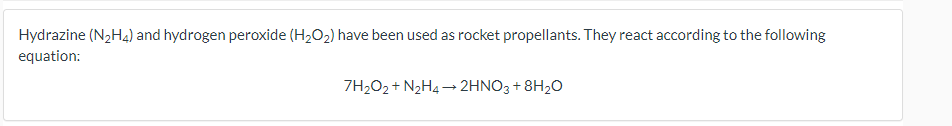 Hydrazine (N2H4) and hydrogen peroxide (H,O2) have been used as rocket propellants. They react according to the following
equation:
7H2O2 + N2H4 → 2HNO3 + 8H20
