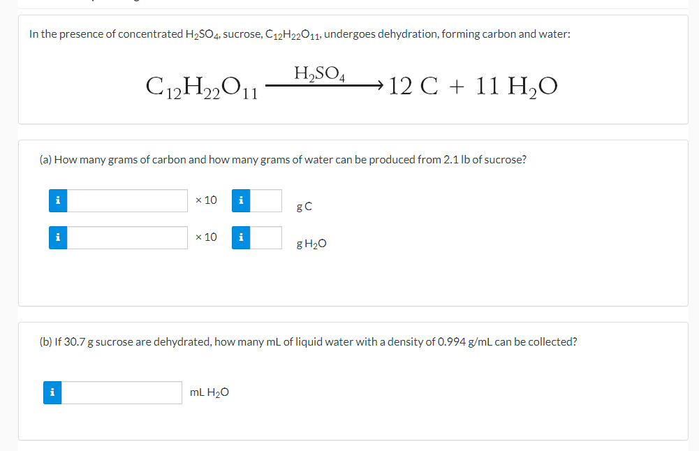 In the presence of concentrated H2SO4, sucrose, C12H22O11; undergoes dehydration, forming carbon and water:
H,SO4
→ 12 C + 11 H,O
22
11
(a) How many grams of carbon and how many grams of water can be produced from 2.1 lb of sucrose?
i
x 10
i
gC
i
x 10
i
g H20
(b) If 30.7 g sucrose are dehydrated, how many mL of liquid water with a density of 0.994 g/mL can be collected?
i
mL H20
