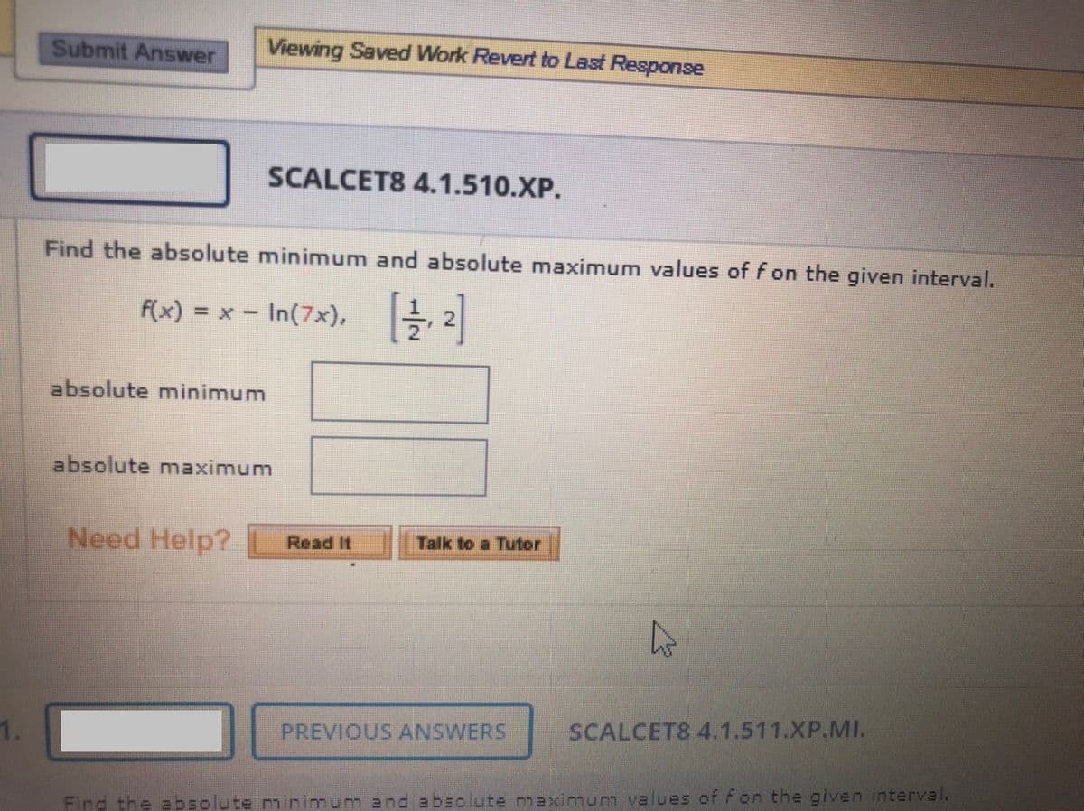 Submit Answer
Viewing Saved Work Revert to Last Response
SCALCET8 4.1.510.XP.
Find the absolute minimum and absolute maximum values of f on the given interval.
F(x) =D x-In(7x), |을 2
absolute minimum
absolute maximum
Need Help?
Read It
Talk to a Tutor
PREVIOUS ANSWERS
SCALCET8 4.1.511.XP.MI.
Find the absolute minimum and absolute maximum values of fon the given interval.
